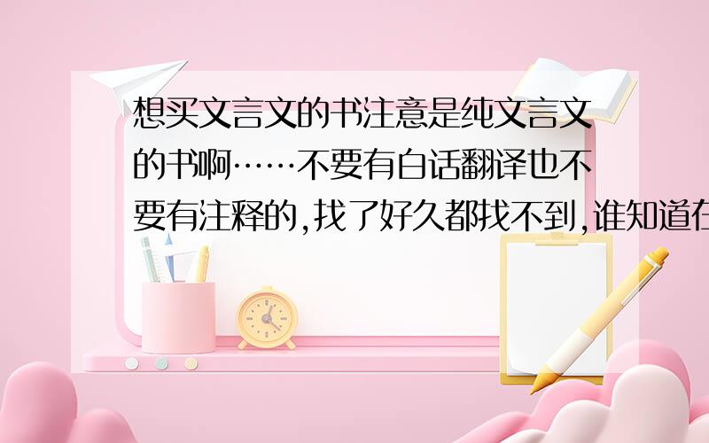 想买文言文的书注意是纯文言文的书啊……不要有白话翻译也不要有注释的,找了好久都找不到,谁知道在哪能买到么?