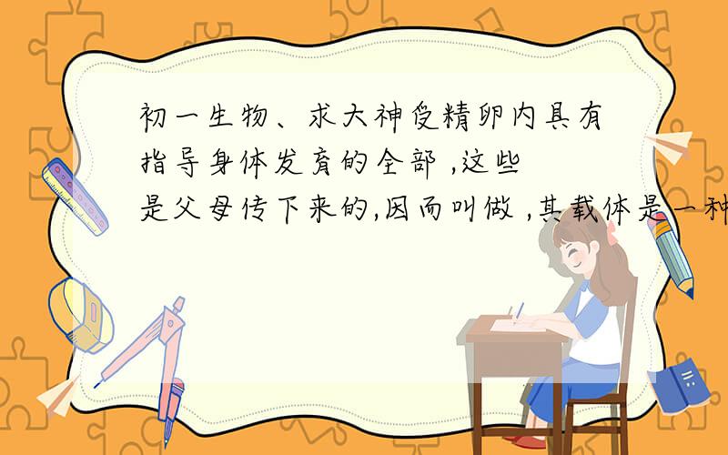 初一生物、求大神受精卵内具有指导身体发育的全部 ,这些 是父母传下来的,因而叫做 ,其载体是一种 的有机物,主要存在与