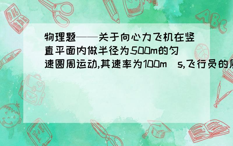 物理题——关于向心力飞机在竖直平面内做半径为500m的匀速圆周运动,其速率为100m／s,飞行员的质量为70千克,求（1