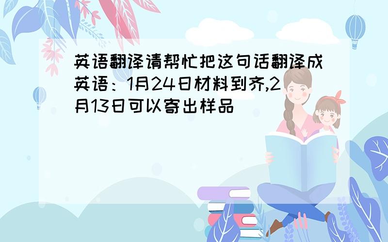 英语翻译请帮忙把这句话翻译成英语：1月24日材料到齐,2月13日可以寄出样品