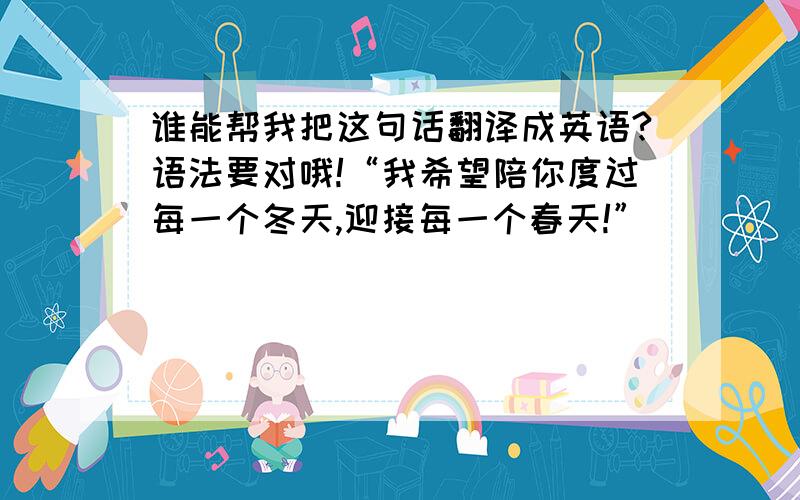 谁能帮我把这句话翻译成英语?语法要对哦!“我希望陪你度过每一个冬天,迎接每一个春天!”