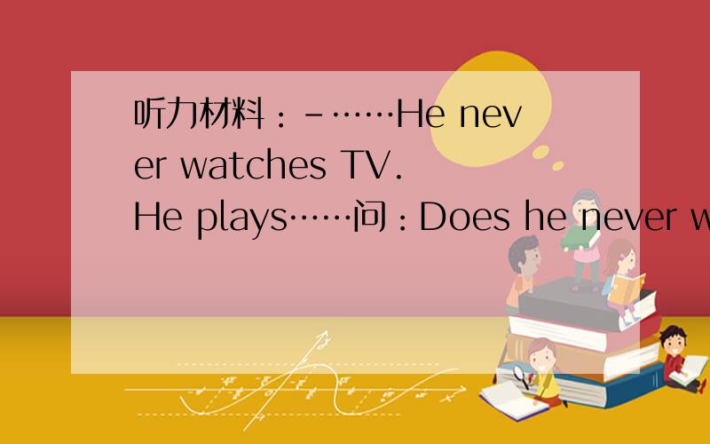 听力材料：-……He never watches TV.He plays……问：Does he never watch