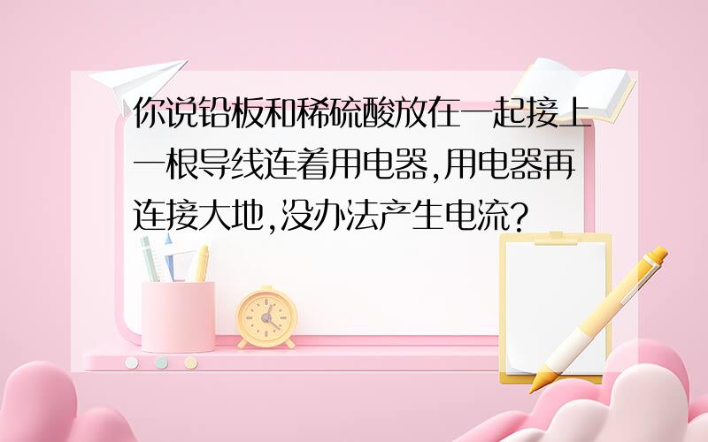 你说铅板和稀硫酸放在一起接上一根导线连着用电器,用电器再连接大地,没办法产生电流?