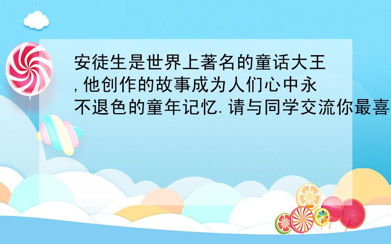 安徒生是世界上著名的童话大王,他创作的故事成为人们心中永不退色的童年记忆.请与同学交流你最喜欢的一篇安徒生作品,并把交流