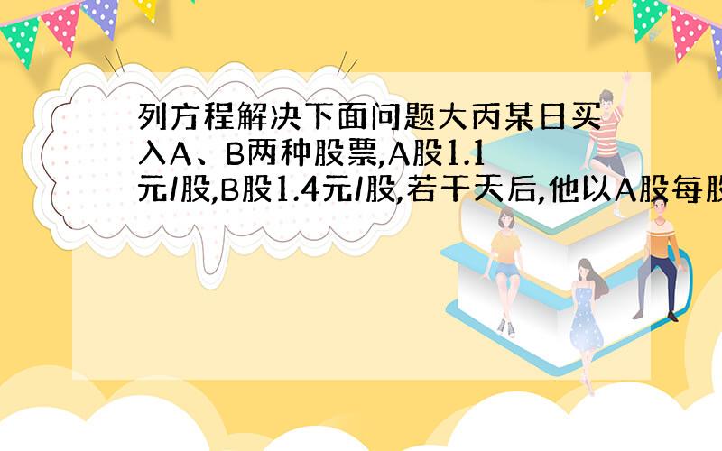 列方程解决下面问题大丙某日买入A、B两种股票,A股1.1元/股,B股1.4元/股,若干天后,他以A股每股1.4元,B股每