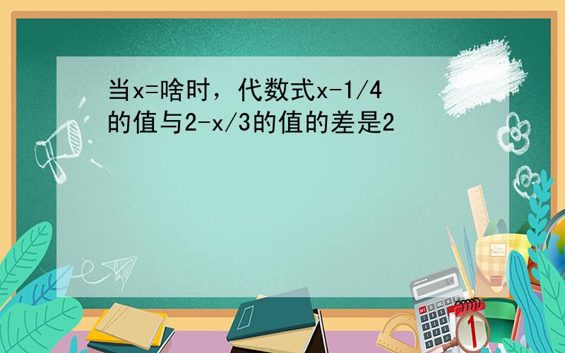 当x=啥时，代数式x-1/4的值与2-x/3的值的差是2