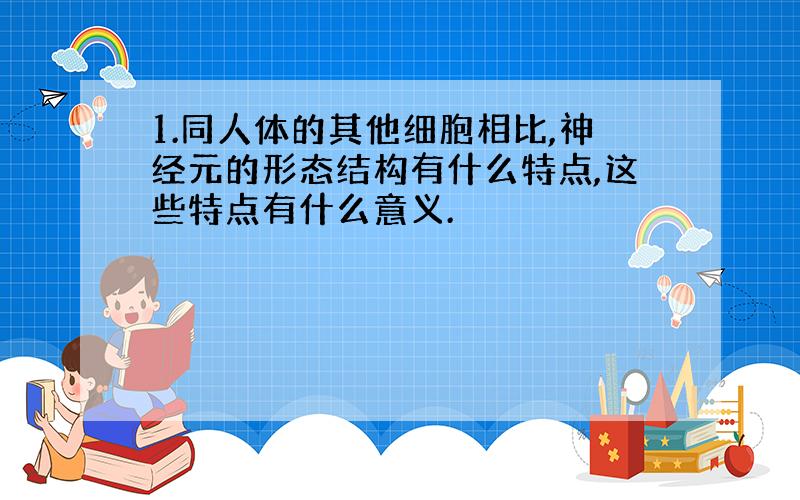 1.同人体的其他细胞相比,神经元的形态结构有什么特点,这些特点有什么意义.