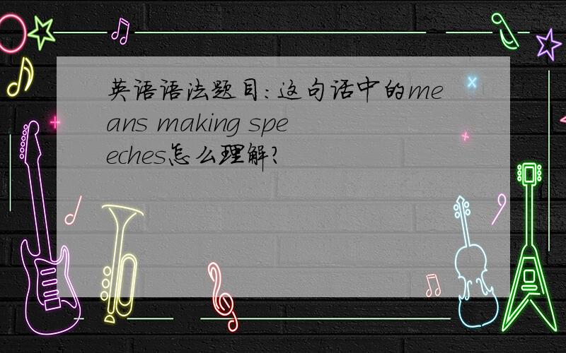 英语语法题目：这句话中的means making speeches怎么理解?