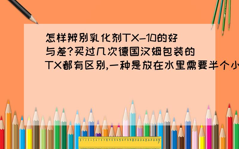 怎样辨别乳化剂TX-10的好与差?买过几次德国汉姆包装的TX都有区别,一种是放在水里需要半个小时到一个小时的时间去融解.