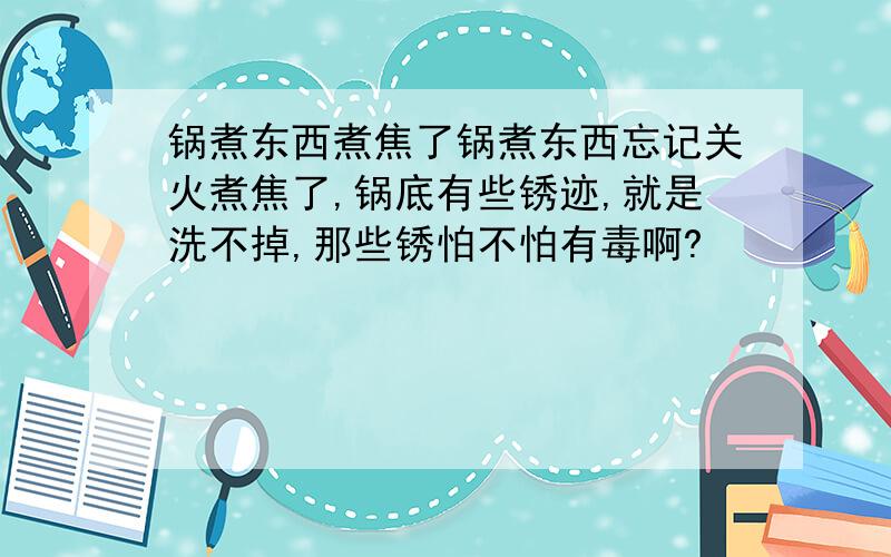 锅煮东西煮焦了锅煮东西忘记关火煮焦了,锅底有些锈迹,就是洗不掉,那些锈怕不怕有毒啊?