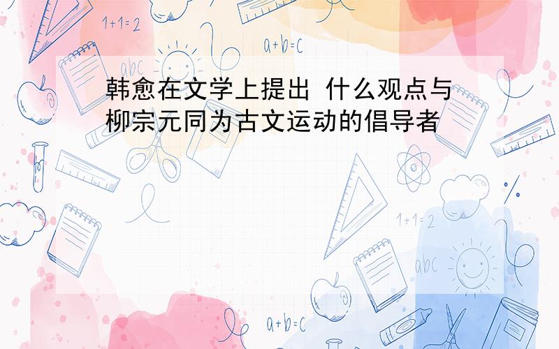 韩愈在文学上提出 什么观点与柳宗元同为古文运动的倡导者