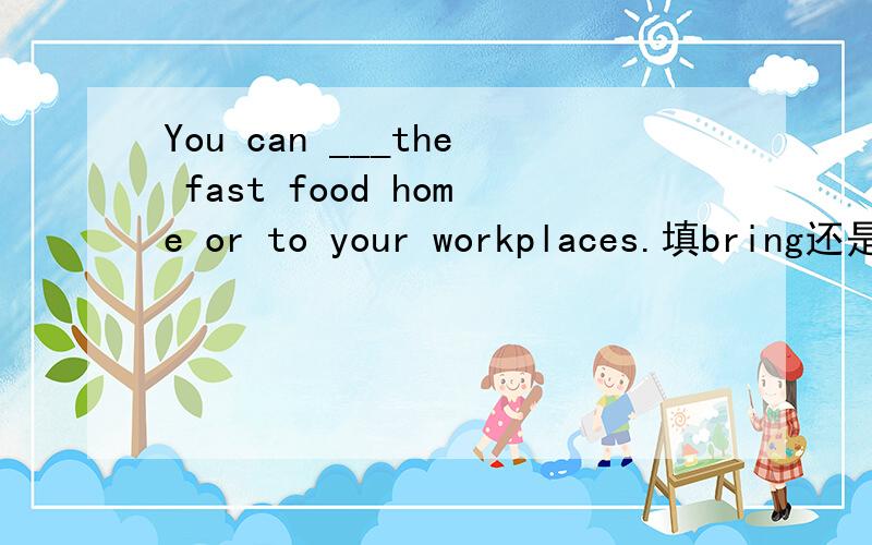 You can ___the fast food home or to your workplaces.填bring还是