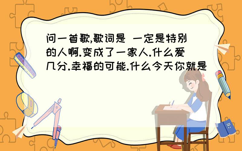 问一首歌,歌词是 一定是特别的人啊.变成了一家人.什么爱几分.幸福的可能.什么今天你就是