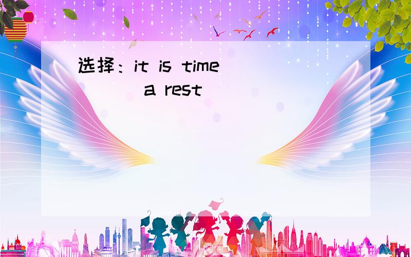 选择：it is time ___ a rest