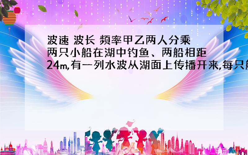 波速 波长 频率甲乙两人分乘两只小船在湖中钓鱼、两船相距24m,有一列水波从湖面上传播开来,每只船每分钟上下振动20次,