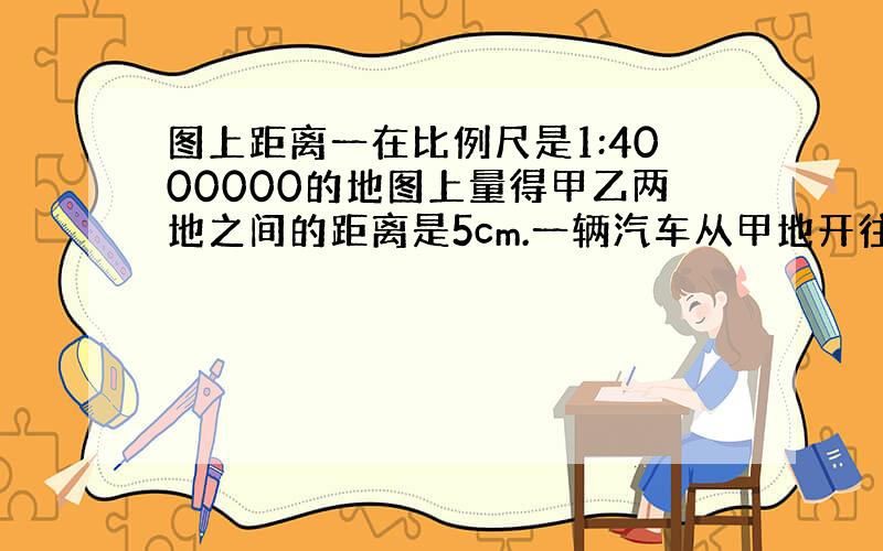 图上距离一在比例尺是1:4000000的地图上量得甲乙两地之间的距离是5cm.一辆汽车从甲地开往乙地大约需要4时,这辆汽