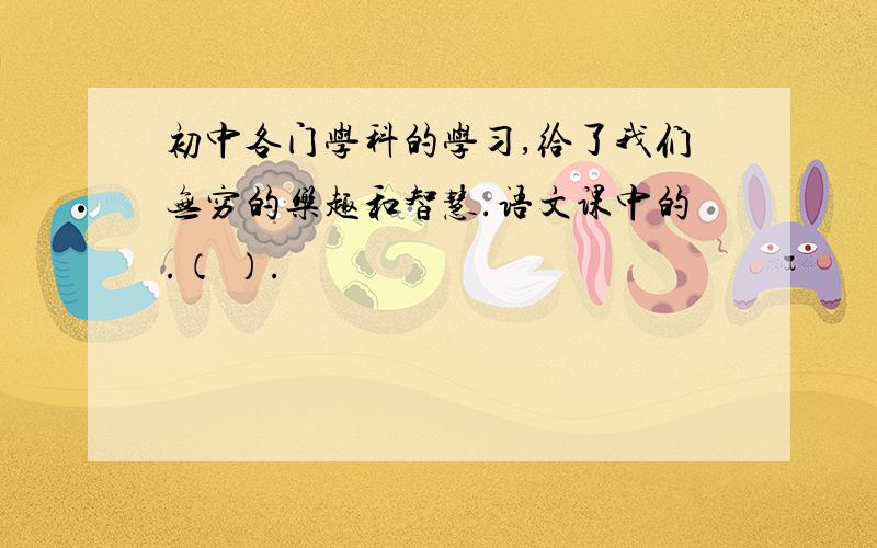 初中各门学科的学习,给了我们无穷的乐趣和智慧.语文课中的.（ ）.