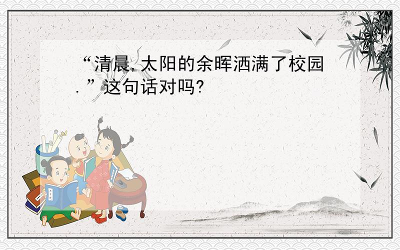 “清晨,太阳的余晖洒满了校园.”这句话对吗?