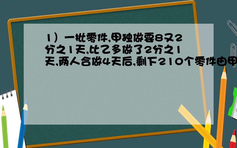 1）一批零件,甲独做要8又2分之1天,比乙多做了2分之1天,两人合做4天后,剩下210个零件由甲独做·,自始自终甲共做了