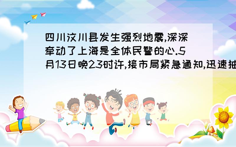 四川汶川县发生强烈地震,深深牵动了上海是全体民警的心.5月13日晚23时许,接市局紧急通知,迅速抽调18名（ ）队员与兄