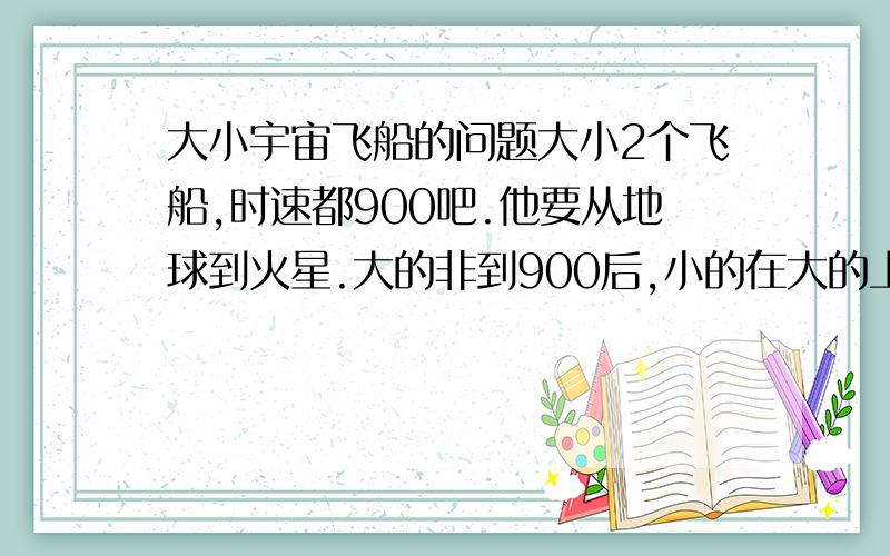 大小宇宙飞船的问题大小2个飞船,时速都900吧.他要从地球到火星.大的非到900后,小的在大的上面起飞然后飞到最快.那这