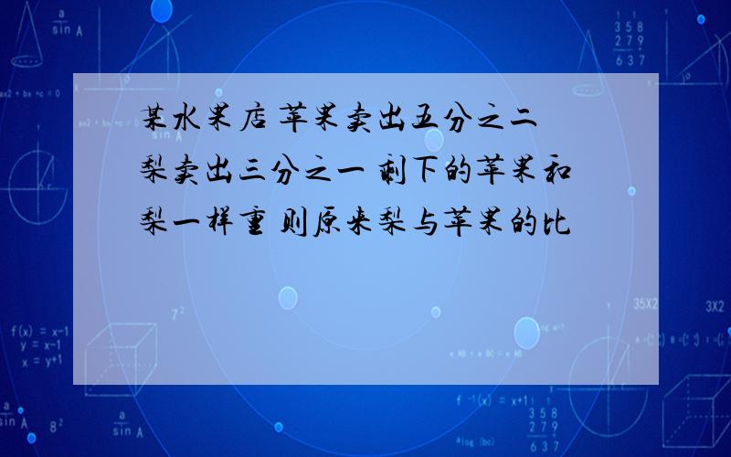 某水果店 苹果卖出五分之二 梨卖出三分之一 剩下的苹果和梨一样重 则原来梨与苹果的比