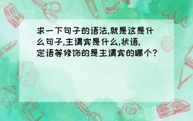 求一下句子的语法,就是这是什么句子,主谓宾是什么,状语,定语等修饰的是主谓宾的哪个?