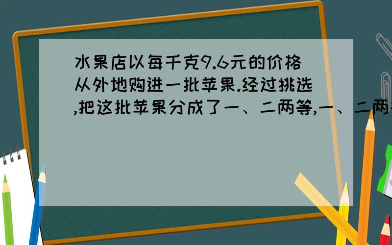 水果店以每千克9.6元的价格从外地购进一批苹果.经过挑选,把这批苹果分成了一、二两等,一、二两等苹果的质量比是5比3.二