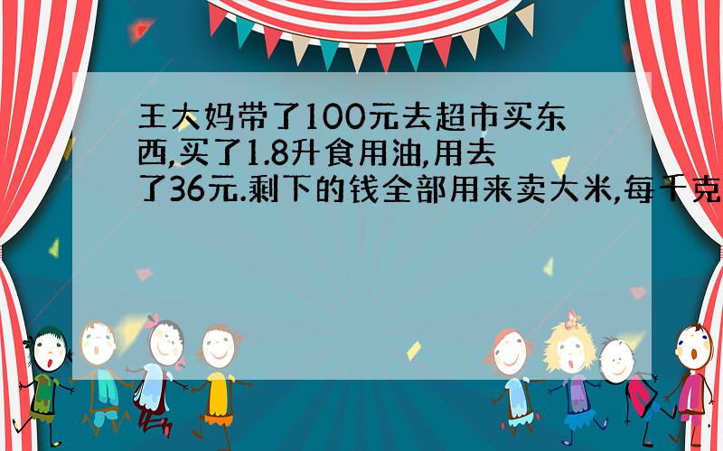 王大妈带了100元去超市买东西,买了1.8升食用油,用去了36元.剩下的钱全部用来卖大米,每千克大米5.6元.