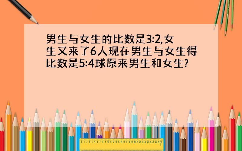 男生与女生的比数是3:2,女生又来了6人现在男生与女生得比数是5:4球原来男生和女生?