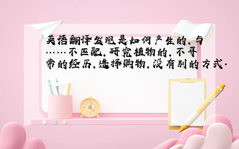 英语翻译发现是如何产生的,与……不匹配,研究植物的,不寻常的经历,选择购物,没有别的方式.