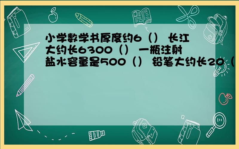 小学数学书厚度约6（） 长江大约长6300（） 一瓶注射盐水容量是500（） 铅笔大约长20（ ）