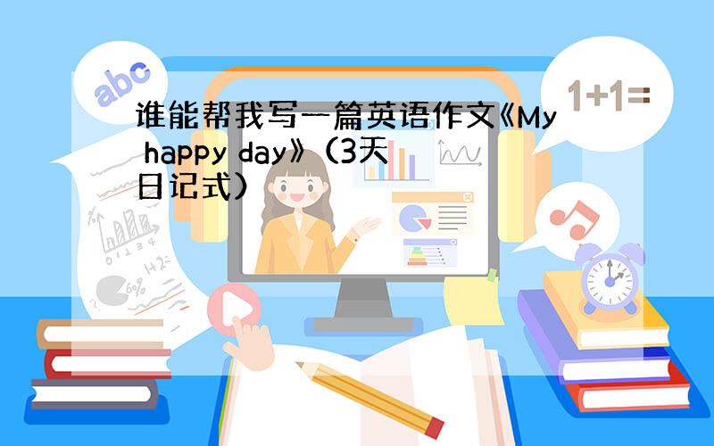 谁能帮我写一篇英语作文《My happy day》（3天日记式）