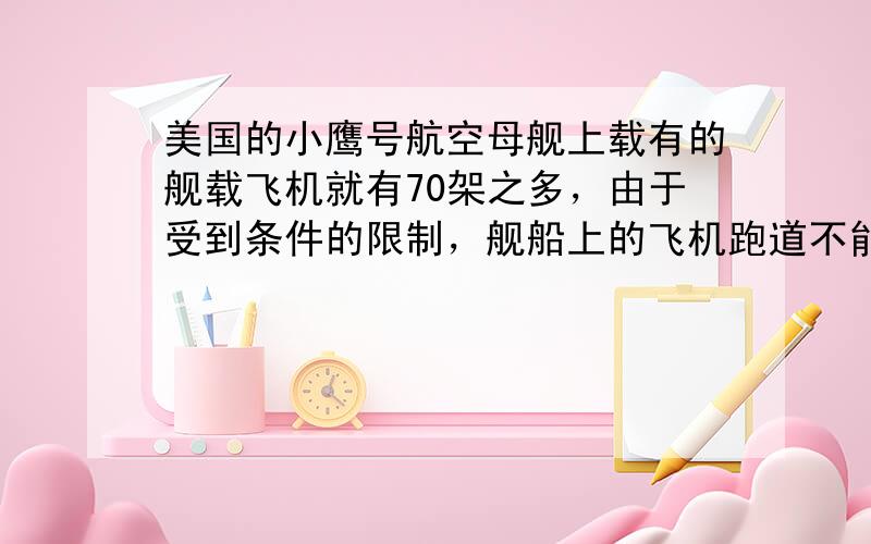 美国的小鹰号航空母舰上载有的舰载飞机就有70架之多，由于受到条件的限制，舰船上的飞机跑道不能修得很长．那么飞机起飞时要让