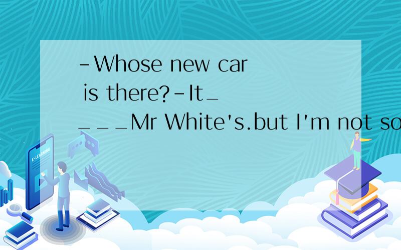 -Whose new car is there?-It____Mr White's.but I'm not so sur