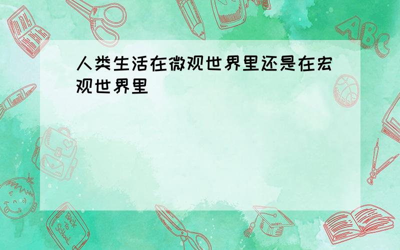 人类生活在微观世界里还是在宏观世界里