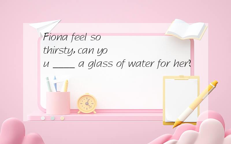 Fiona feel so thirsty,can you ____ a glass of water for her?