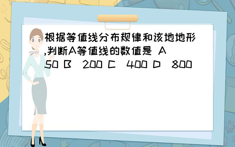 根据等值线分布规律和该地地形,判断A等值线的数值是 A．50 B．200 C．400 D．800