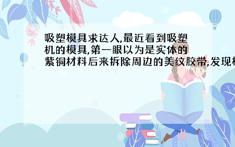 吸塑模具求达人,最近看到吸塑机的模具,第一眼以为是实体的紫铜材料后来拆除周边的美纹胶带,发现模具是一层1mm厚度的铜皮,