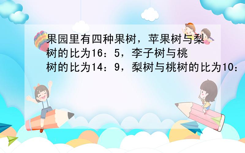 果园里有四种果树，苹果树与梨树的比为16：5，李子树与桃树的比为14：9，梨树与桃树的比为10：3，则苹果树与李子树的比