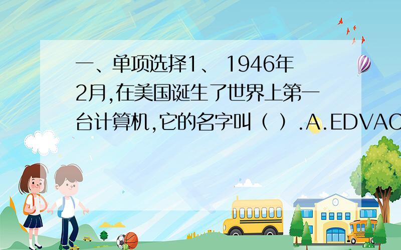 一、单项选择1、 1946年2月,在美国诞生了世界上第一台计算机,它的名字叫（ ）.A.EDVAC B.EDSAC C.