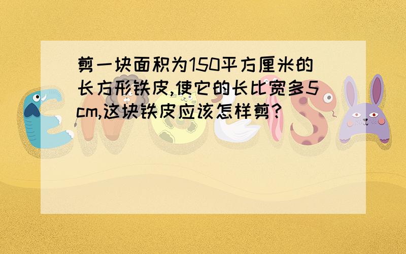 剪一块面积为150平方厘米的长方形铁皮,使它的长比宽多5cm,这块铁皮应该怎样剪?