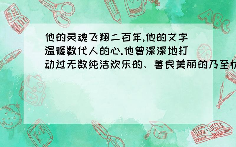 他的灵魂飞翔二百年,他的文字温暖数代人的心.他曾深深地打动过无数纯洁欢乐的、善良美丽的乃至忧伤沉郁的心灵,因为他不仅让他