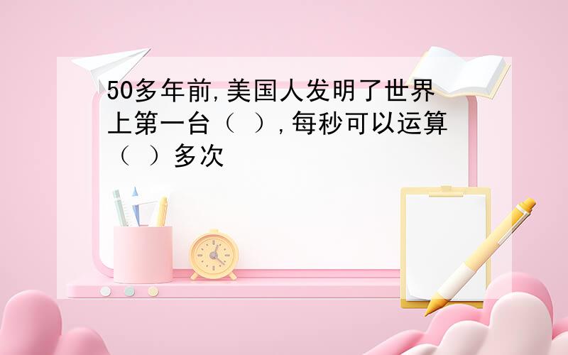 50多年前,美国人发明了世界上第一台（ ）,每秒可以运算（ ）多次