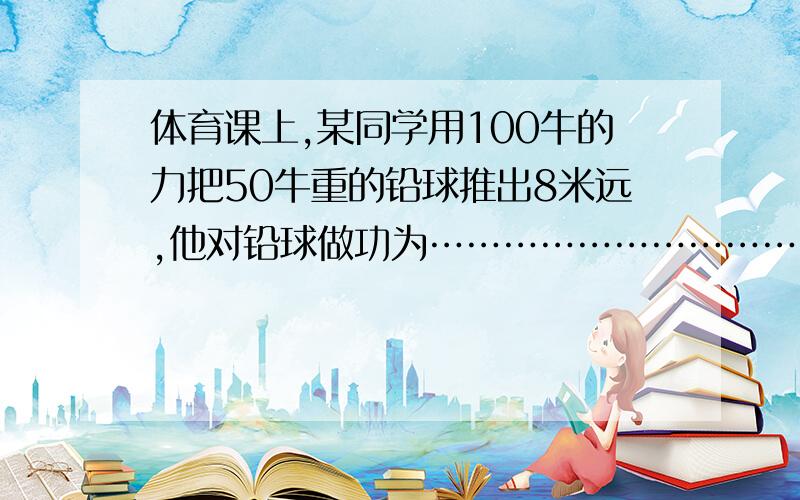 体育课上,某同学用100牛的力把50牛重的铅球推出8米远,他对铅球做功为………………………………………………………………