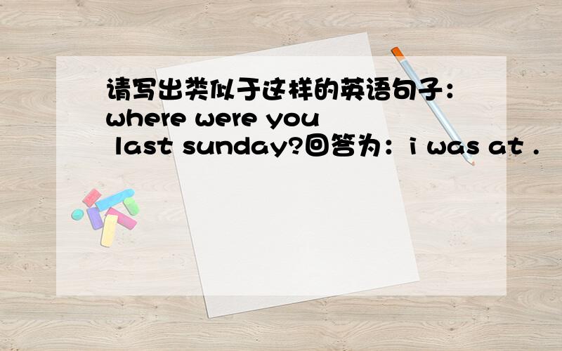 请写出类似于这样的英语句子：where were you last sunday?回答为：i was at .