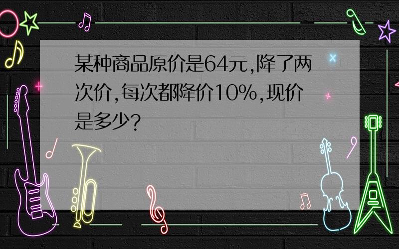 某种商品原价是64元,降了两次价,每次都降价10%,现价是多少?