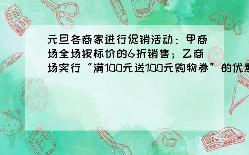 元旦各商家进行促销活动：甲商场全场按标价的6折销售；乙商场实行“满100元送100元购物券”的优惠（赠券下次购物与现金等