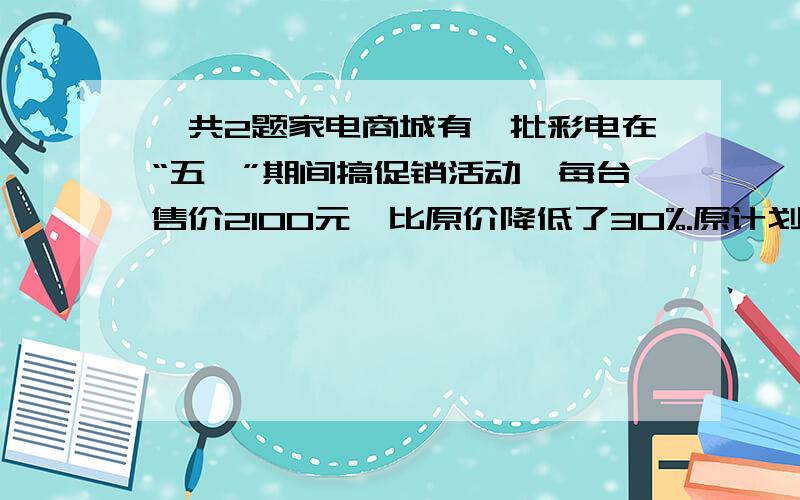 一共2题家电商城有一批彩电在“五一”期间搞促销活动,每台售价2100元,比原价降低了30%.原计划第一天和第二天的销售量