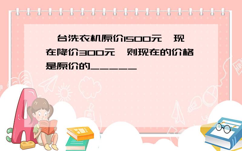 一台洗衣机原价1500元,现在降价300元,则现在的价格是原价的_____